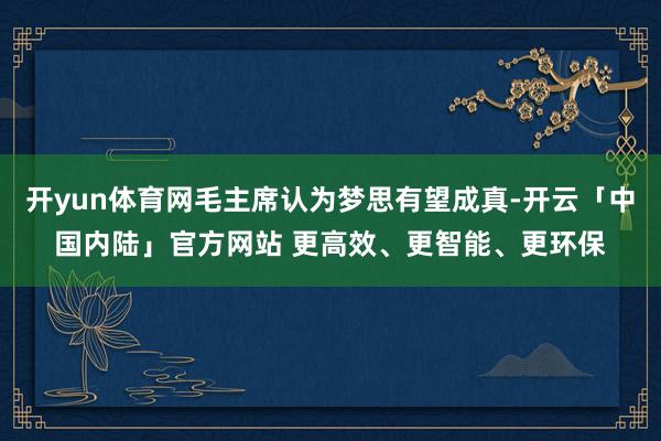 开yun体育网毛主席认为梦思有望成真-开云「中国内陆」官方网站 更高效、更智能、更环保