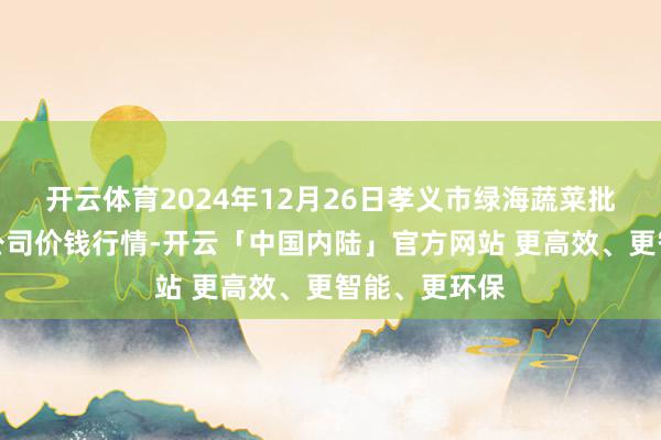 开云体育2024年12月26日孝义市绿海蔬菜批发销售有限公司价钱行情-开云「中国内陆」官方网站 更高效、更智能、更环保