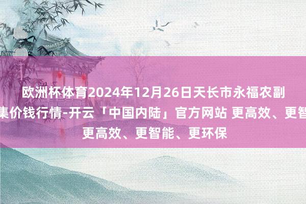 欧洲杯体育2024年12月26日天长市永福农副居品批发市集价钱行情-开云「中国内陆」官方网站 更高效、更智能、更环保