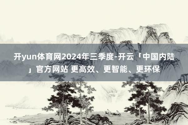 开yun体育网　　2024年三季度-开云「中国内陆」官方网站 更高效、更智能、更环保