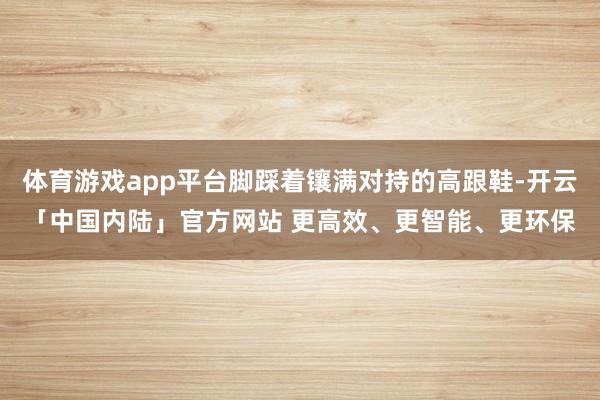 体育游戏app平台脚踩着镶满对持的高跟鞋-开云「中国内陆」官方网站 更高效、更智能、更环保