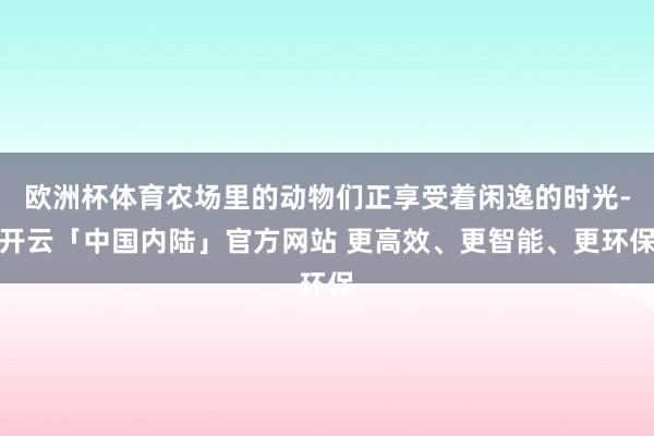 欧洲杯体育农场里的动物们正享受着闲逸的时光-开云「中国内陆」官方网站 更高效、更智能、更环保