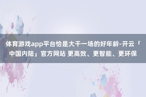 体育游戏app平台恰是大干一场的好年龄-开云「中国内陆」官方网站 更高效、更智能、更环保