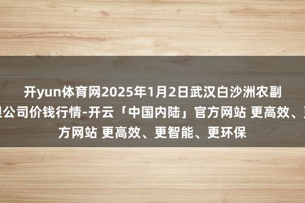 开yun体育网2025年1月2日武汉白沙洲农副产物大市集有限公司价钱行情-开云「中国内陆」官方网站 更高效、更智能、更环保