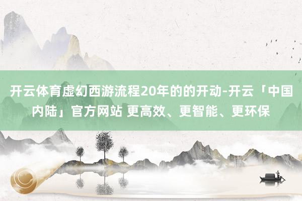 开云体育虚幻西游流程20年的的开动-开云「中国内陆」官方网站 更高效、更智能、更环保