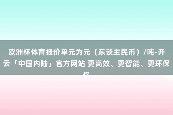 欧洲杯体育报价单元为元（东谈主民币）/吨-开云「中国内陆」官方网站 更高效、更智能、更环保