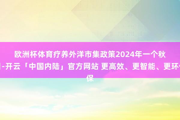 欧洲杯体育　　疗养外洋市集政策　　2024年一个秋日-开云「中国内陆」官方网站 更高效、更智能、更环保